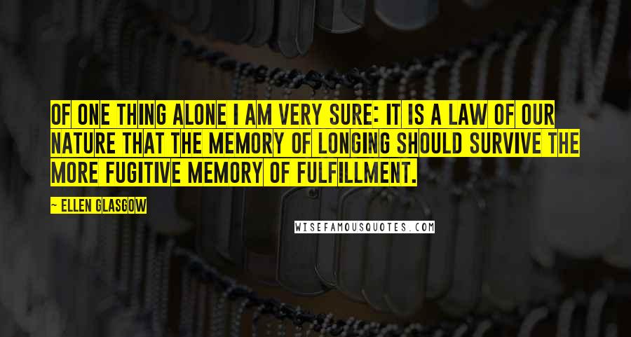 Ellen Glasgow Quotes: Of one thing alone I am very sure: it is a law of our nature that the memory of longing should survive the more fugitive memory of fulfillment.