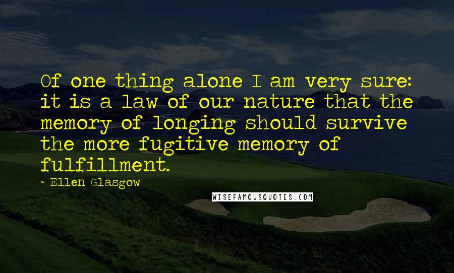 Ellen Glasgow Quotes: Of one thing alone I am very sure: it is a law of our nature that the memory of longing should survive the more fugitive memory of fulfillment.