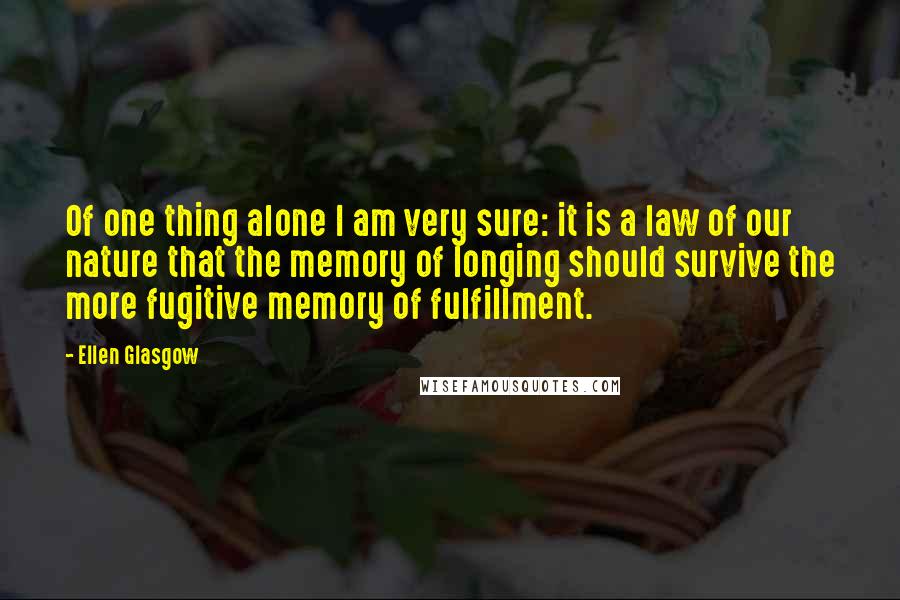 Ellen Glasgow Quotes: Of one thing alone I am very sure: it is a law of our nature that the memory of longing should survive the more fugitive memory of fulfillment.