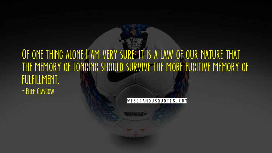Ellen Glasgow Quotes: Of one thing alone I am very sure: it is a law of our nature that the memory of longing should survive the more fugitive memory of fulfillment.