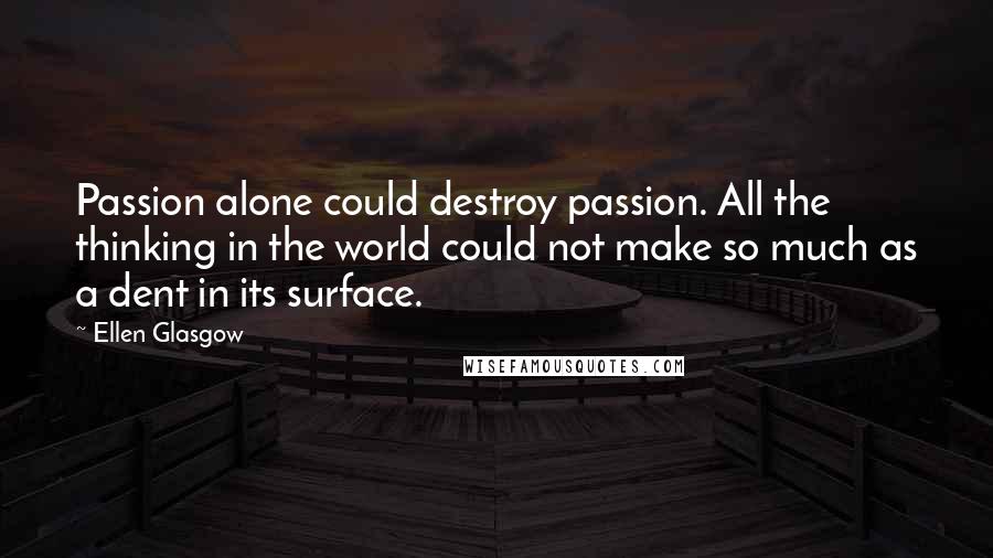 Ellen Glasgow Quotes: Passion alone could destroy passion. All the thinking in the world could not make so much as a dent in its surface.