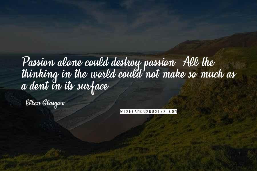 Ellen Glasgow Quotes: Passion alone could destroy passion. All the thinking in the world could not make so much as a dent in its surface.