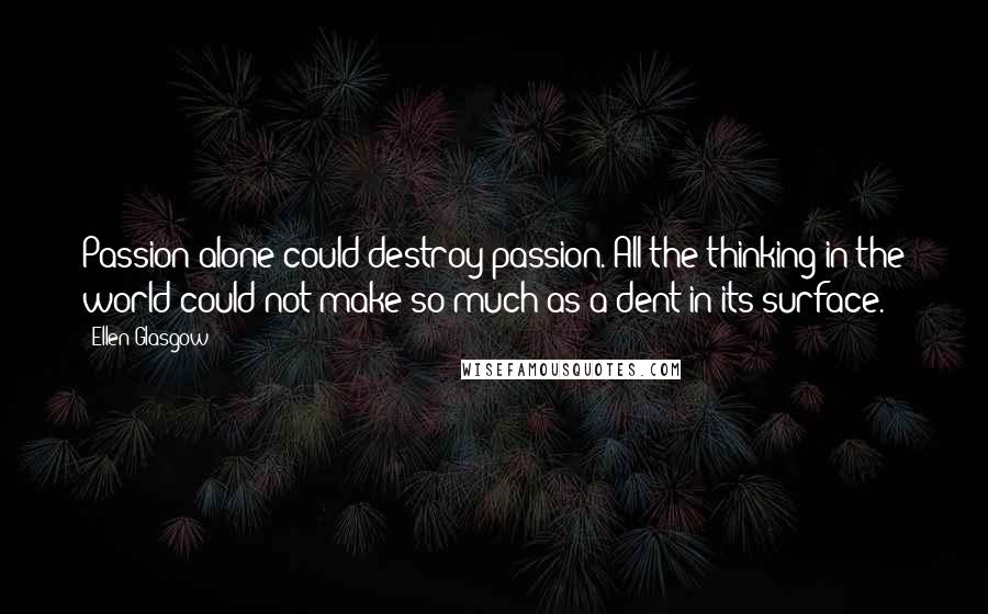Ellen Glasgow Quotes: Passion alone could destroy passion. All the thinking in the world could not make so much as a dent in its surface.