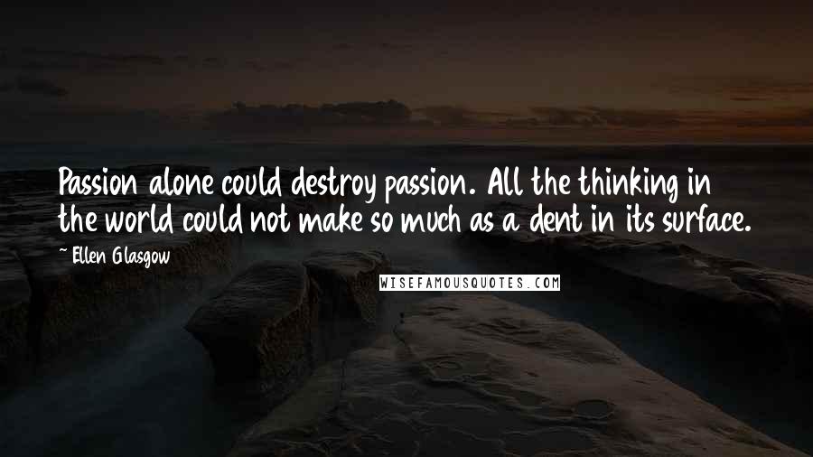 Ellen Glasgow Quotes: Passion alone could destroy passion. All the thinking in the world could not make so much as a dent in its surface.