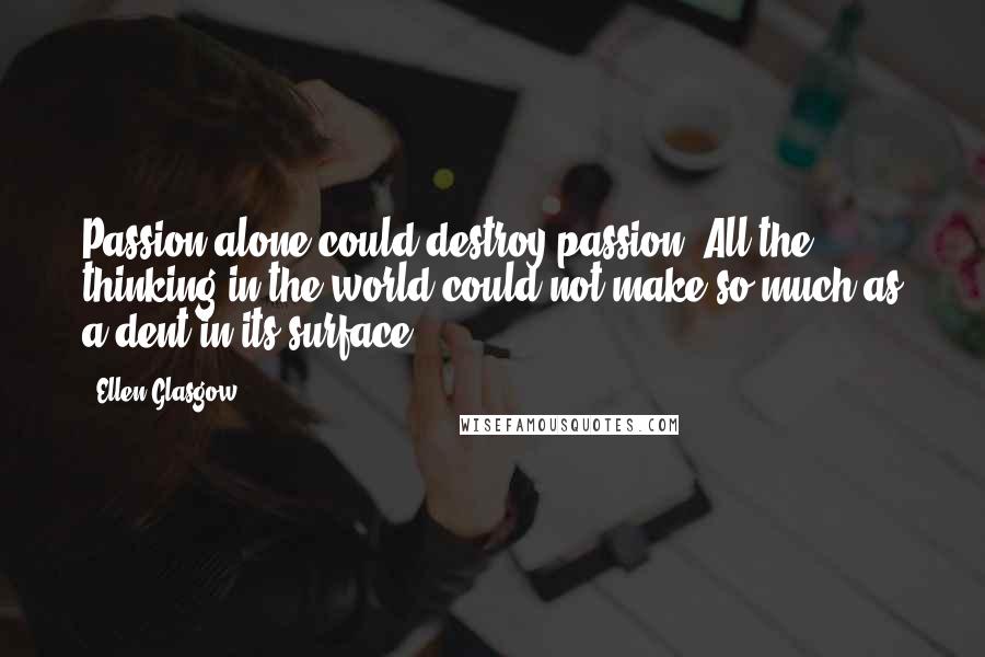 Ellen Glasgow Quotes: Passion alone could destroy passion. All the thinking in the world could not make so much as a dent in its surface.