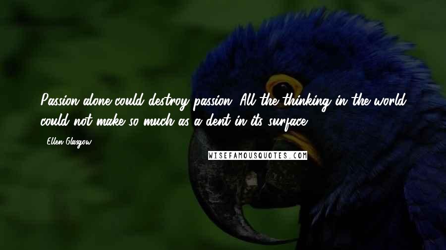 Ellen Glasgow Quotes: Passion alone could destroy passion. All the thinking in the world could not make so much as a dent in its surface.