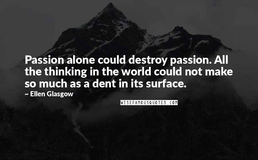 Ellen Glasgow Quotes: Passion alone could destroy passion. All the thinking in the world could not make so much as a dent in its surface.