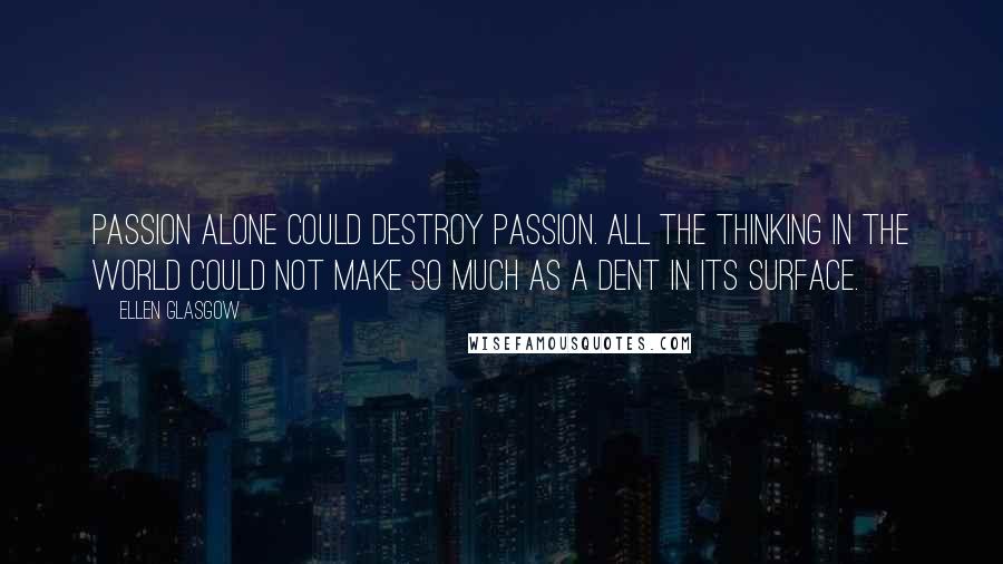 Ellen Glasgow Quotes: Passion alone could destroy passion. All the thinking in the world could not make so much as a dent in its surface.