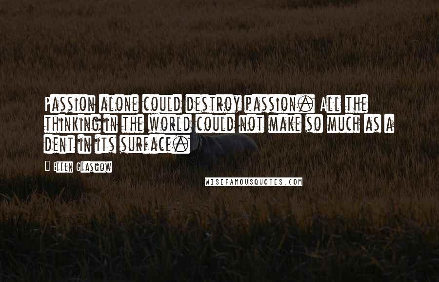 Ellen Glasgow Quotes: Passion alone could destroy passion. All the thinking in the world could not make so much as a dent in its surface.