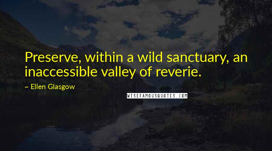 Ellen Glasgow Quotes: Preserve, within a wild sanctuary, an inaccessible valley of reverie.