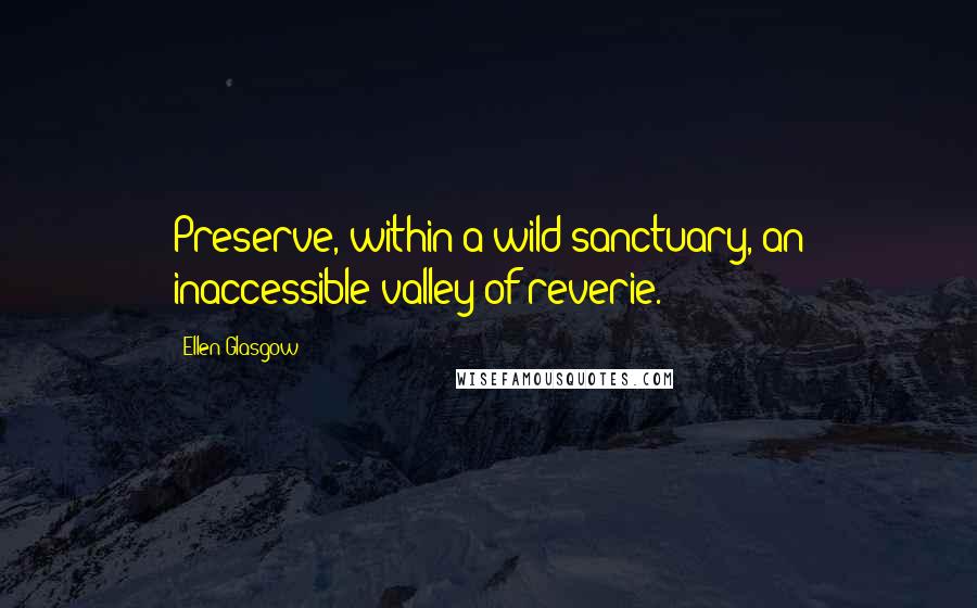 Ellen Glasgow Quotes: Preserve, within a wild sanctuary, an inaccessible valley of reverie.