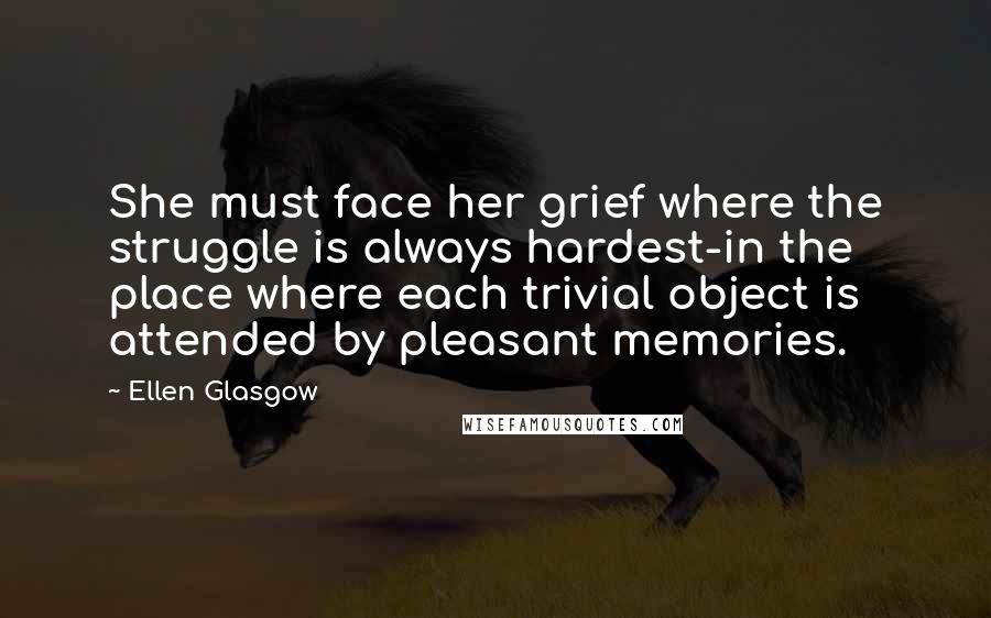 Ellen Glasgow Quotes: She must face her grief where the struggle is always hardest-in the place where each trivial object is attended by pleasant memories.