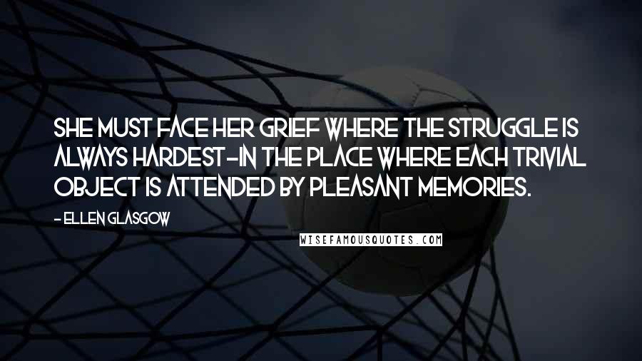 Ellen Glasgow Quotes: She must face her grief where the struggle is always hardest-in the place where each trivial object is attended by pleasant memories.