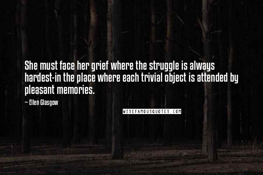 Ellen Glasgow Quotes: She must face her grief where the struggle is always hardest-in the place where each trivial object is attended by pleasant memories.