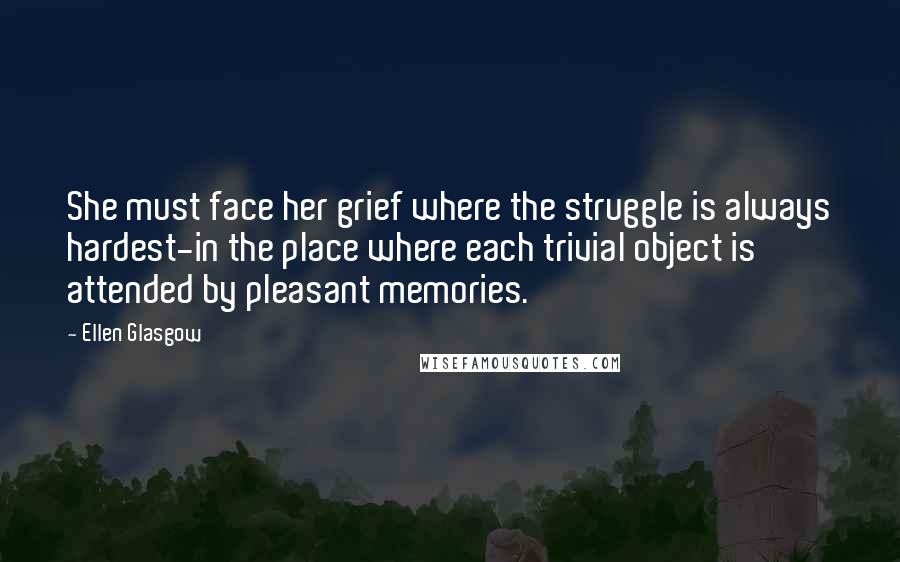 Ellen Glasgow Quotes: She must face her grief where the struggle is always hardest-in the place where each trivial object is attended by pleasant memories.