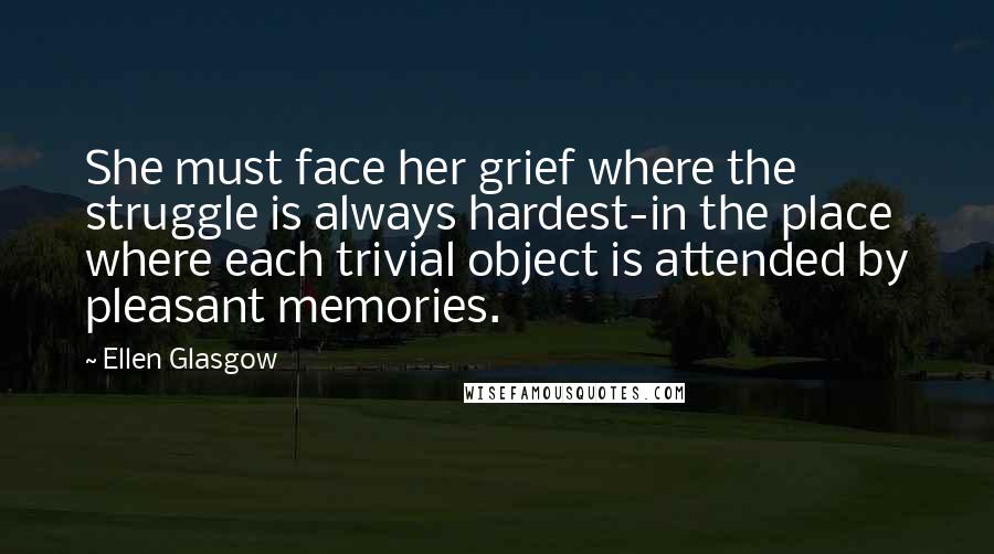 Ellen Glasgow Quotes: She must face her grief where the struggle is always hardest-in the place where each trivial object is attended by pleasant memories.