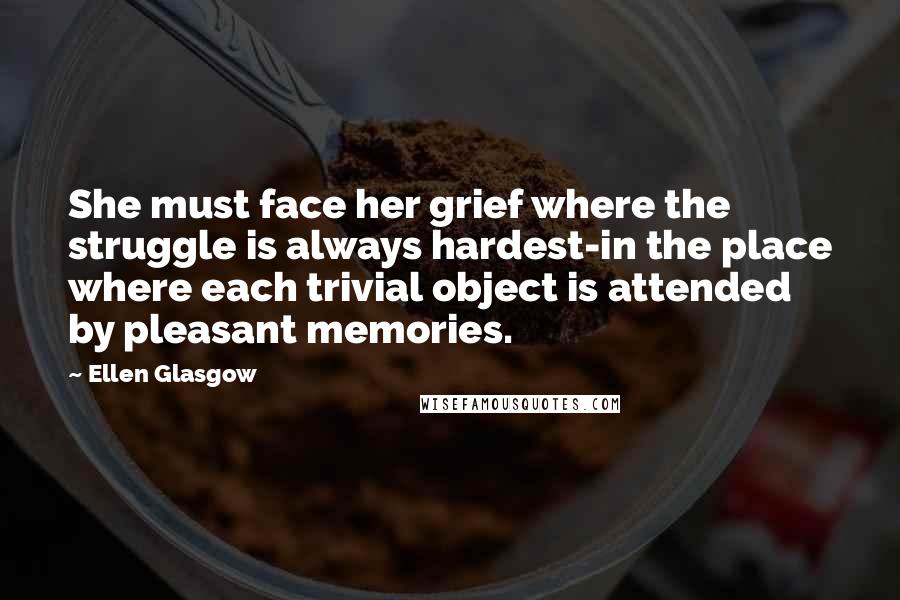 Ellen Glasgow Quotes: She must face her grief where the struggle is always hardest-in the place where each trivial object is attended by pleasant memories.