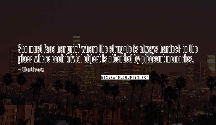 Ellen Glasgow Quotes: She must face her grief where the struggle is always hardest-in the place where each trivial object is attended by pleasant memories.