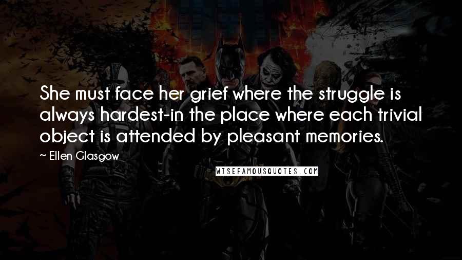 Ellen Glasgow Quotes: She must face her grief where the struggle is always hardest-in the place where each trivial object is attended by pleasant memories.