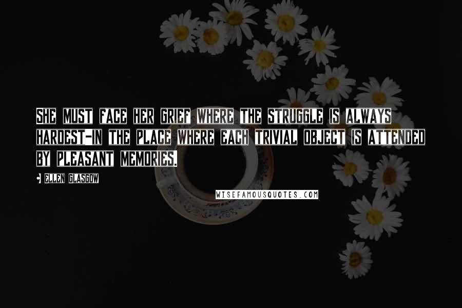 Ellen Glasgow Quotes: She must face her grief where the struggle is always hardest-in the place where each trivial object is attended by pleasant memories.