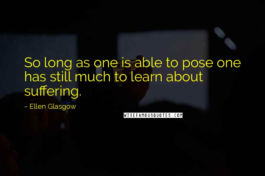 Ellen Glasgow Quotes: So long as one is able to pose one has still much to learn about suffering.