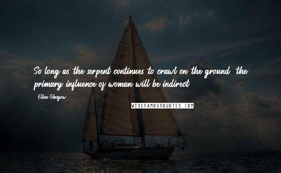 Ellen Glasgow Quotes: So long as the serpent continues to crawl on the ground, the primary influence of woman will be indirect ...