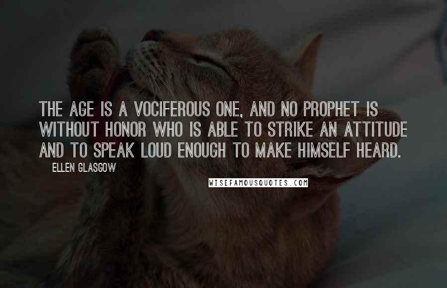 Ellen Glasgow Quotes: The age is a vociferous one, and no prophet is without honor who is able to strike an attitude and to speak loud enough to make himself heard.