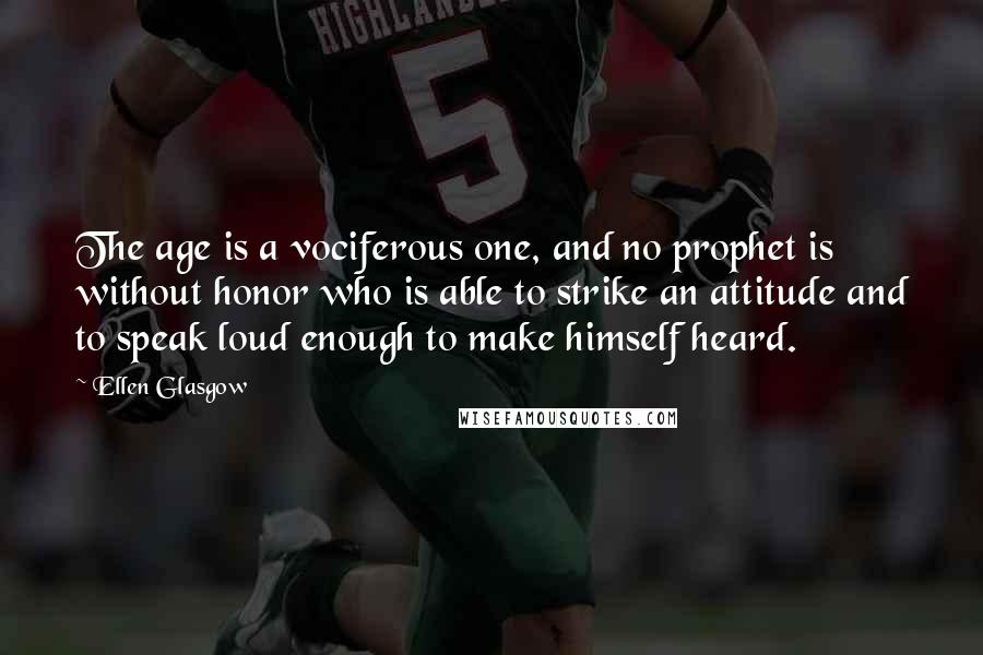 Ellen Glasgow Quotes: The age is a vociferous one, and no prophet is without honor who is able to strike an attitude and to speak loud enough to make himself heard.