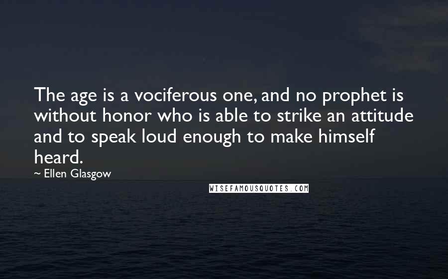 Ellen Glasgow Quotes: The age is a vociferous one, and no prophet is without honor who is able to strike an attitude and to speak loud enough to make himself heard.