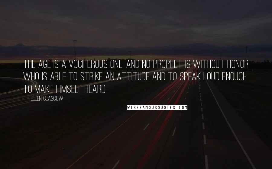 Ellen Glasgow Quotes: The age is a vociferous one, and no prophet is without honor who is able to strike an attitude and to speak loud enough to make himself heard.