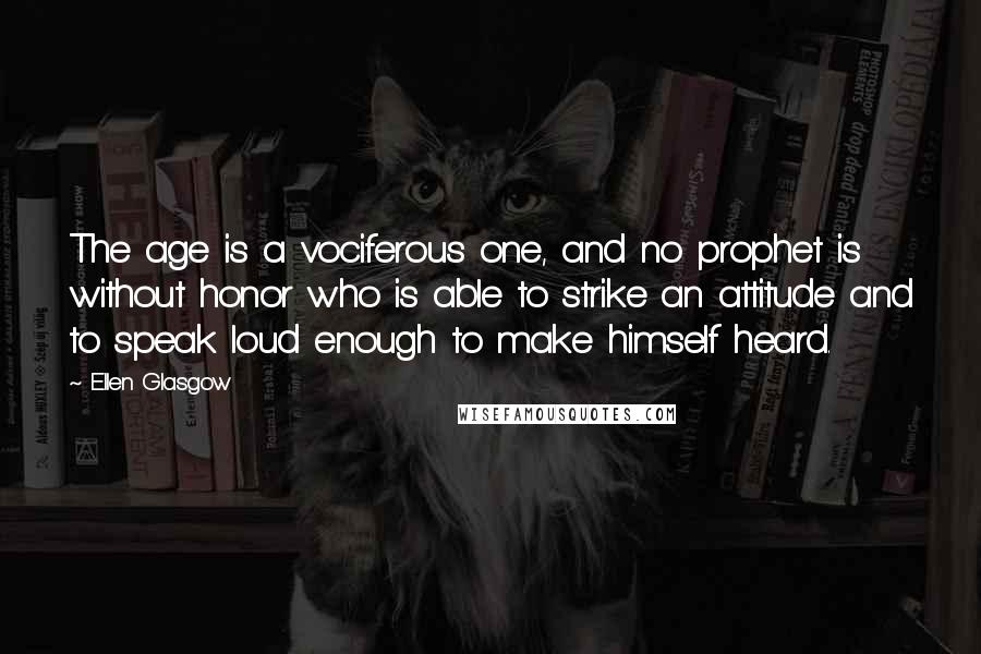 Ellen Glasgow Quotes: The age is a vociferous one, and no prophet is without honor who is able to strike an attitude and to speak loud enough to make himself heard.