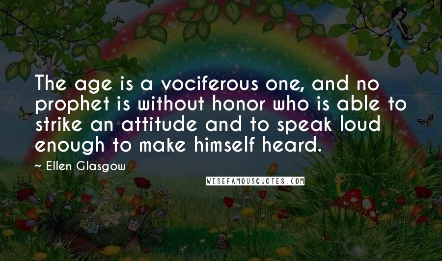 Ellen Glasgow Quotes: The age is a vociferous one, and no prophet is without honor who is able to strike an attitude and to speak loud enough to make himself heard.