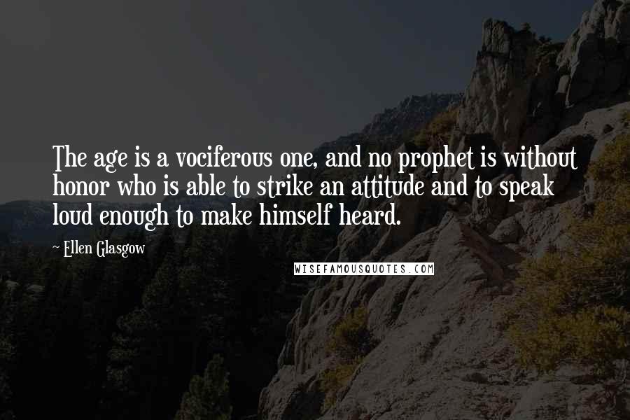 Ellen Glasgow Quotes: The age is a vociferous one, and no prophet is without honor who is able to strike an attitude and to speak loud enough to make himself heard.