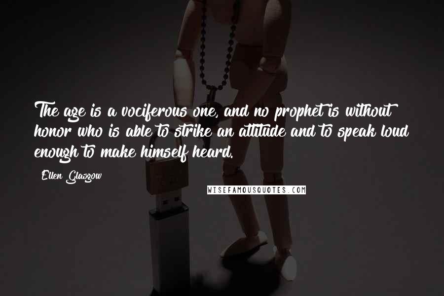 Ellen Glasgow Quotes: The age is a vociferous one, and no prophet is without honor who is able to strike an attitude and to speak loud enough to make himself heard.