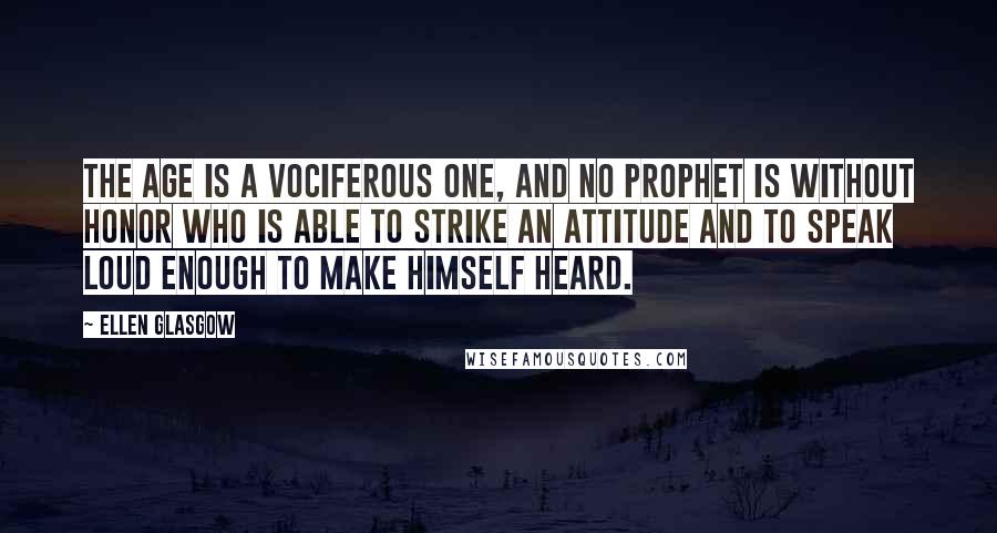 Ellen Glasgow Quotes: The age is a vociferous one, and no prophet is without honor who is able to strike an attitude and to speak loud enough to make himself heard.