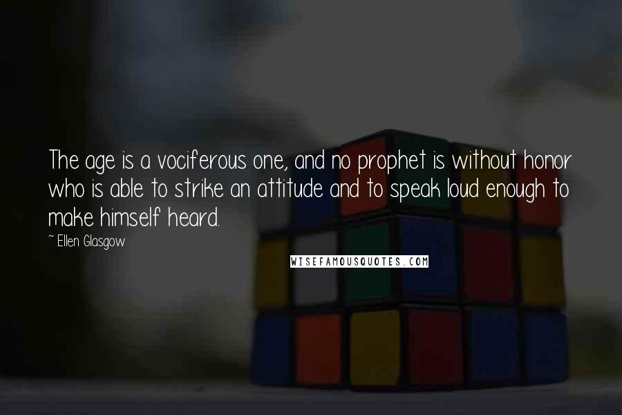 Ellen Glasgow Quotes: The age is a vociferous one, and no prophet is without honor who is able to strike an attitude and to speak loud enough to make himself heard.