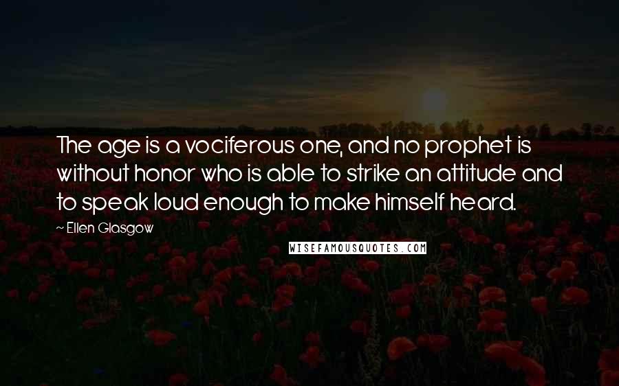 Ellen Glasgow Quotes: The age is a vociferous one, and no prophet is without honor who is able to strike an attitude and to speak loud enough to make himself heard.