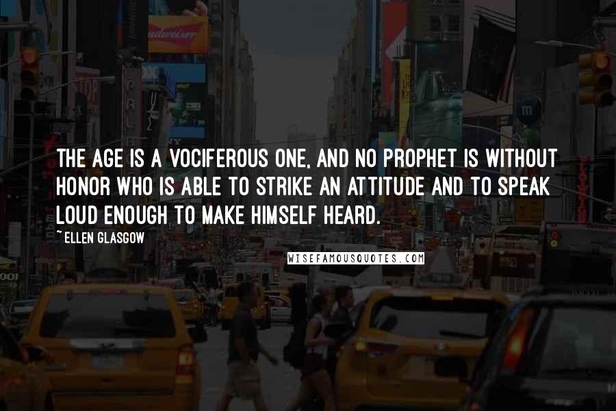 Ellen Glasgow Quotes: The age is a vociferous one, and no prophet is without honor who is able to strike an attitude and to speak loud enough to make himself heard.