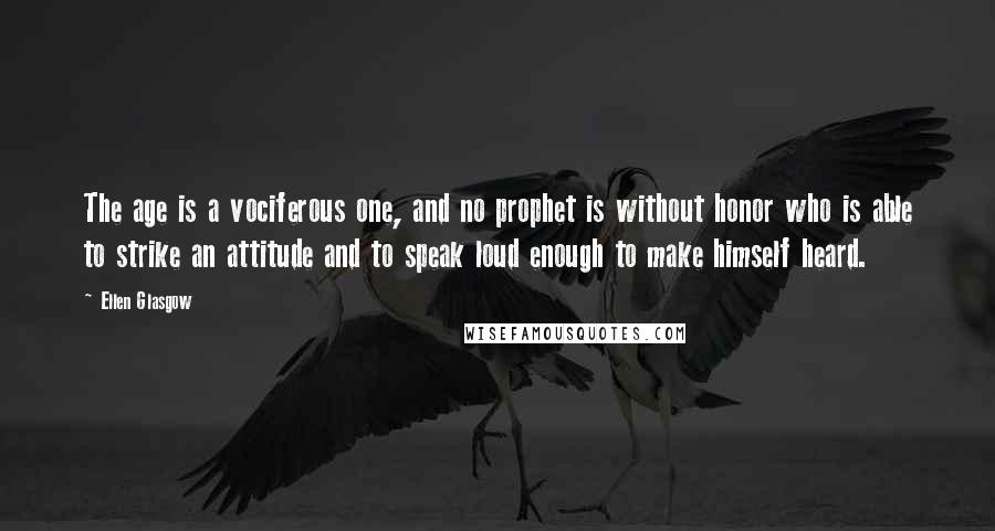 Ellen Glasgow Quotes: The age is a vociferous one, and no prophet is without honor who is able to strike an attitude and to speak loud enough to make himself heard.