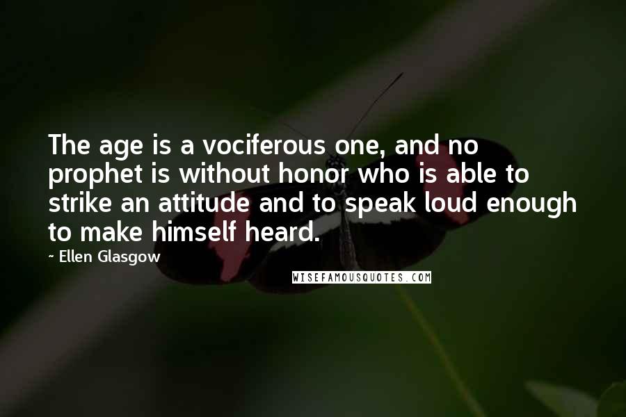 Ellen Glasgow Quotes: The age is a vociferous one, and no prophet is without honor who is able to strike an attitude and to speak loud enough to make himself heard.