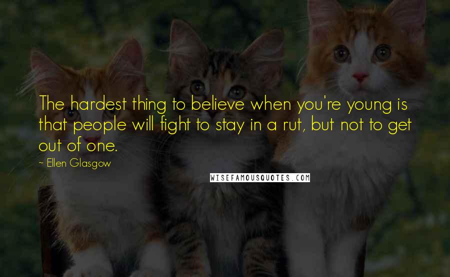 Ellen Glasgow Quotes: The hardest thing to believe when you're young is that people will fight to stay in a rut, but not to get out of one.