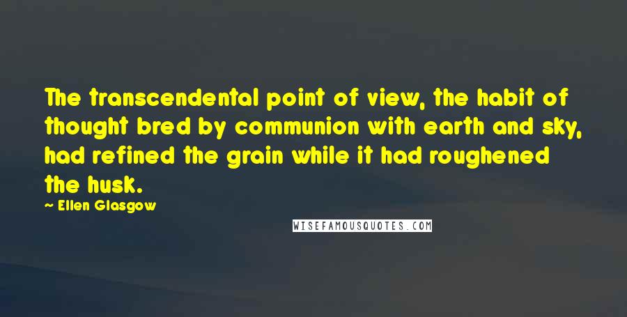 Ellen Glasgow Quotes: The transcendental point of view, the habit of thought bred by communion with earth and sky, had refined the grain while it had roughened the husk.