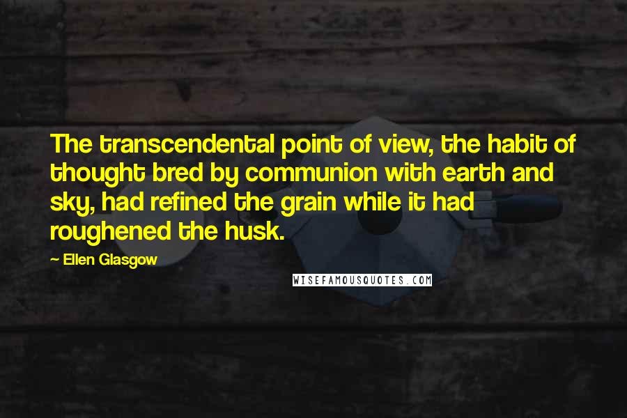 Ellen Glasgow Quotes: The transcendental point of view, the habit of thought bred by communion with earth and sky, had refined the grain while it had roughened the husk.