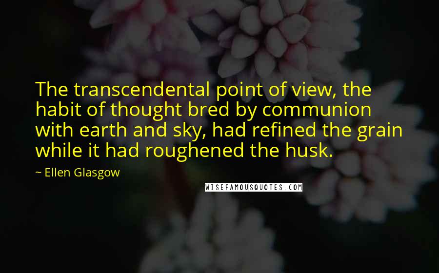Ellen Glasgow Quotes: The transcendental point of view, the habit of thought bred by communion with earth and sky, had refined the grain while it had roughened the husk.