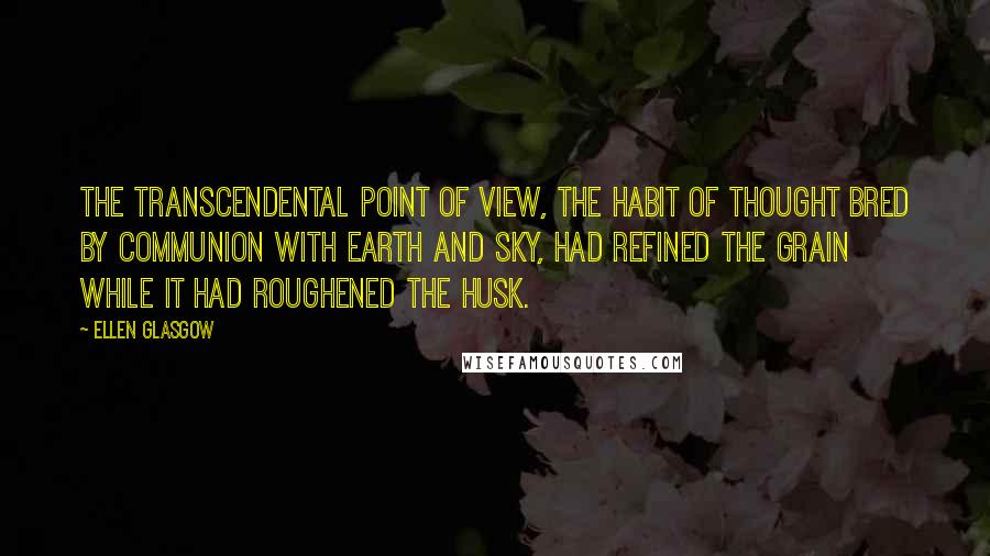 Ellen Glasgow Quotes: The transcendental point of view, the habit of thought bred by communion with earth and sky, had refined the grain while it had roughened the husk.
