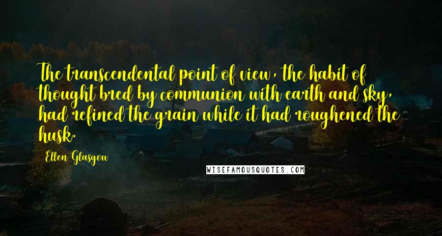 Ellen Glasgow Quotes: The transcendental point of view, the habit of thought bred by communion with earth and sky, had refined the grain while it had roughened the husk.