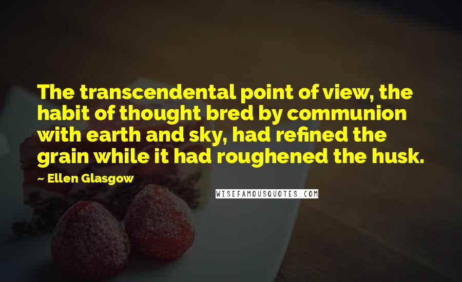 Ellen Glasgow Quotes: The transcendental point of view, the habit of thought bred by communion with earth and sky, had refined the grain while it had roughened the husk.