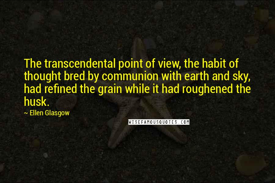 Ellen Glasgow Quotes: The transcendental point of view, the habit of thought bred by communion with earth and sky, had refined the grain while it had roughened the husk.