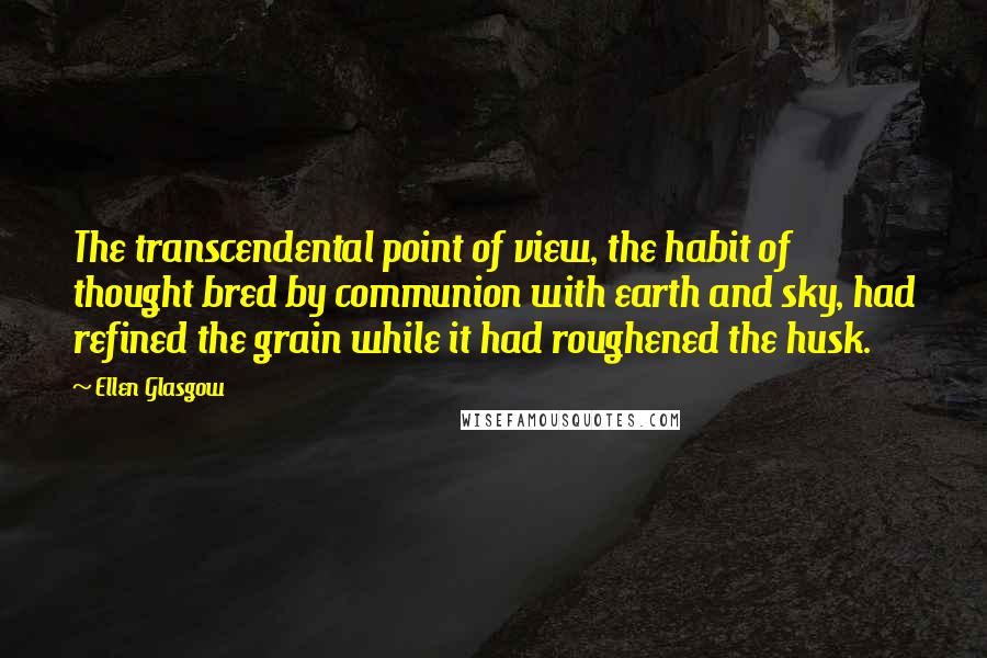 Ellen Glasgow Quotes: The transcendental point of view, the habit of thought bred by communion with earth and sky, had refined the grain while it had roughened the husk.