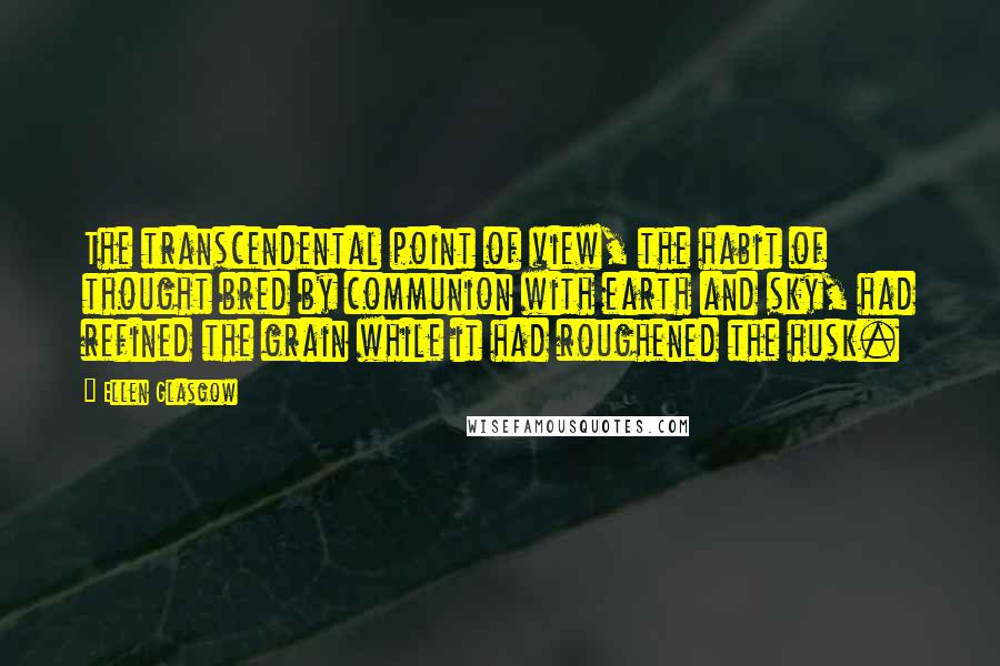 Ellen Glasgow Quotes: The transcendental point of view, the habit of thought bred by communion with earth and sky, had refined the grain while it had roughened the husk.